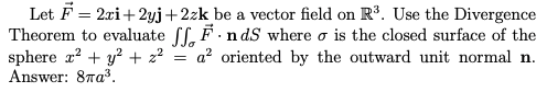 |Let F = 2xi+ 2yj+2zk be a vector field on R³. Use the Divergence
Theorem to evaluate ff, F.n dS where o is the closed surface of the
sphere x? + y? + 2?
Answer: 87a3.
a? oriented by the outward unit normal n.
