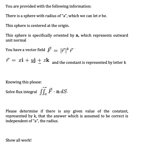 You are provided with the following information:
There is a sphere with radius of "a", which we can let o be.
This sphere is centered at the origin.
This sphere is specifically oriented by n, which represents outward
unit normal
You have a vector field F = |r|* F
7 = xi + yj † and the constant is represented by letter k
zk
Knowing this please:
Solve flux integral [[,F·ndS.
Please determine if there is any given value of the constant,
represented by k, that the answer which is assumed to be correct is
independent of "a", the radius.
Show all work!
