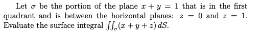 Let o be the portion of the plane r + y = 1 that is in the first
quadrant and is between the horizontal planes: z =
Evaluate the surface integral fS,(x + y + z) dS.
0 and z = 1.
