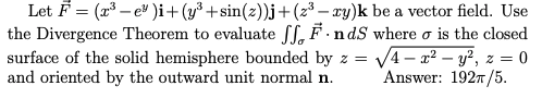 |Let F = (x³ – e" )i+(y³ +sin(z))j+(z³ – xy)k be a vector field. Use
the Divergence Theorem to evaluate fL, F.ndS where o is the closed
surface of the solid hemisphere bounded by z = V4 - x² – y², z = 0
and oriented by the outward unit normal n.
Answer: 1927/5.
