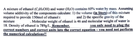 A mixture of ethanol (C;H;OH) and water (H;O) contains 60% water by mass. Assuming
volume additivity of the components calculate: 1) the volume (in liters) of this mixture
required to provide 150mol of ethanol e
mixture
18. Density of ethanol is 789g/L. Remember.
correct numbers and correct units into the correct equation – you need not perform
the numerical caleulations!!
Jand 2) the specific gravity of the
Molecular weight of ethanol is 46 and molecular weight of water is
|you only need to plug the
