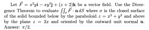 Let F = x?yi – xy²j+ (z + 2)k be a vector field. Use the Diver-
gence Theorem to evaluate Sf, F . nds where o is the closed surface
of the solid bounded below by the paraboloid z = r² + y? and above
by the plane z = 2x and oriented by the outward unit normal n.
Answer: 7/2.
