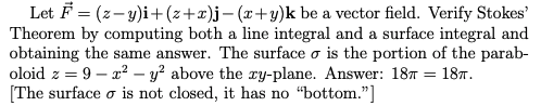 | Let F = (z-y)i+(z+x)j-(x+y)k be a vector field. Verify Stokes'
Theorem by computing both a line integral and a surface integral and
obtaining the same answer. The surface o is the portion of the parab-
oloid z = 9 – x² – y? above the ry-plane. Answer: 187 = 187.
[The surface o is not closed, it has no "bottom."]
