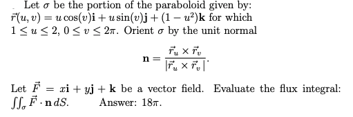 | Let o be the portion of the paraboloid given by:
F(u, v) = u cos(v)i+ u sin(v)j + (1 – u²)k for which
1<u< 2, 0< v < 27. Orient o by the unit normal
n =
Let F = xi + yj + k be a vector field. Evaluate the flux integral:
SL, F ·ndS.
Answer: 187.
