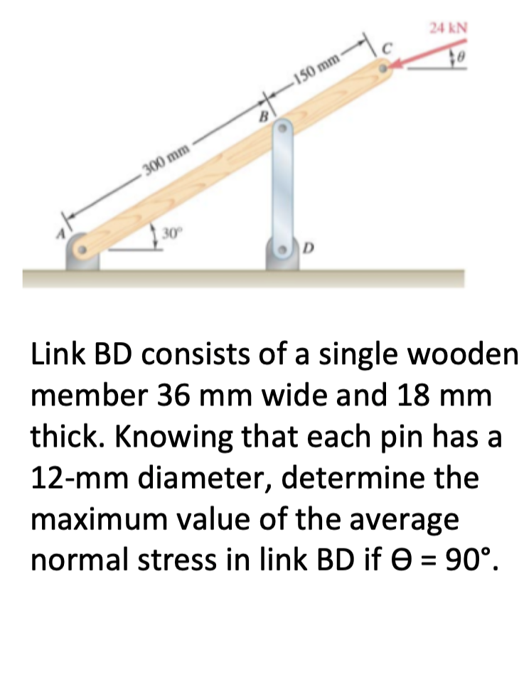 24 kN
150 mm
300 mm
30
Link BD consists of a single wooden
member 36 mm wide and 18 mm
thick. Knowing that each pin has a
12-mm diameter, determine the
maximum value of the average
normal stress in link BD if e = 90°.
