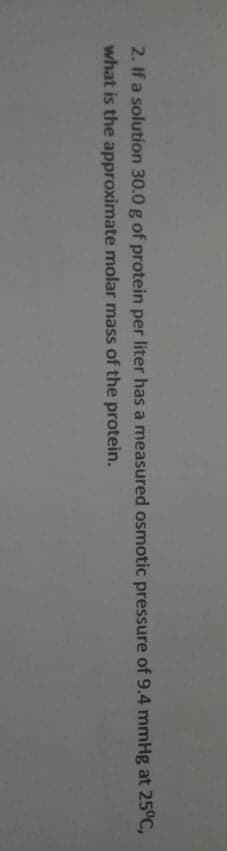 2. If a solution 30.0 g of protein per liter has a measured osmotic pressure of 9.4 mmHg at 25°C,
what is the approximate molar mass of the protein.
