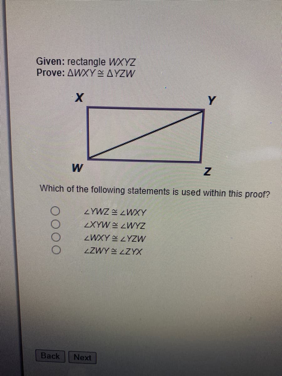 Given: rectangle WXYZ
Prove: AWXY AYZW
Which of the following statements is used within this proof?
ZYWZ 2 ZWXY
XYW ZWYZ
ZWXY 2 ZYZW
LZWY E LZYX
Back
Next
0000
