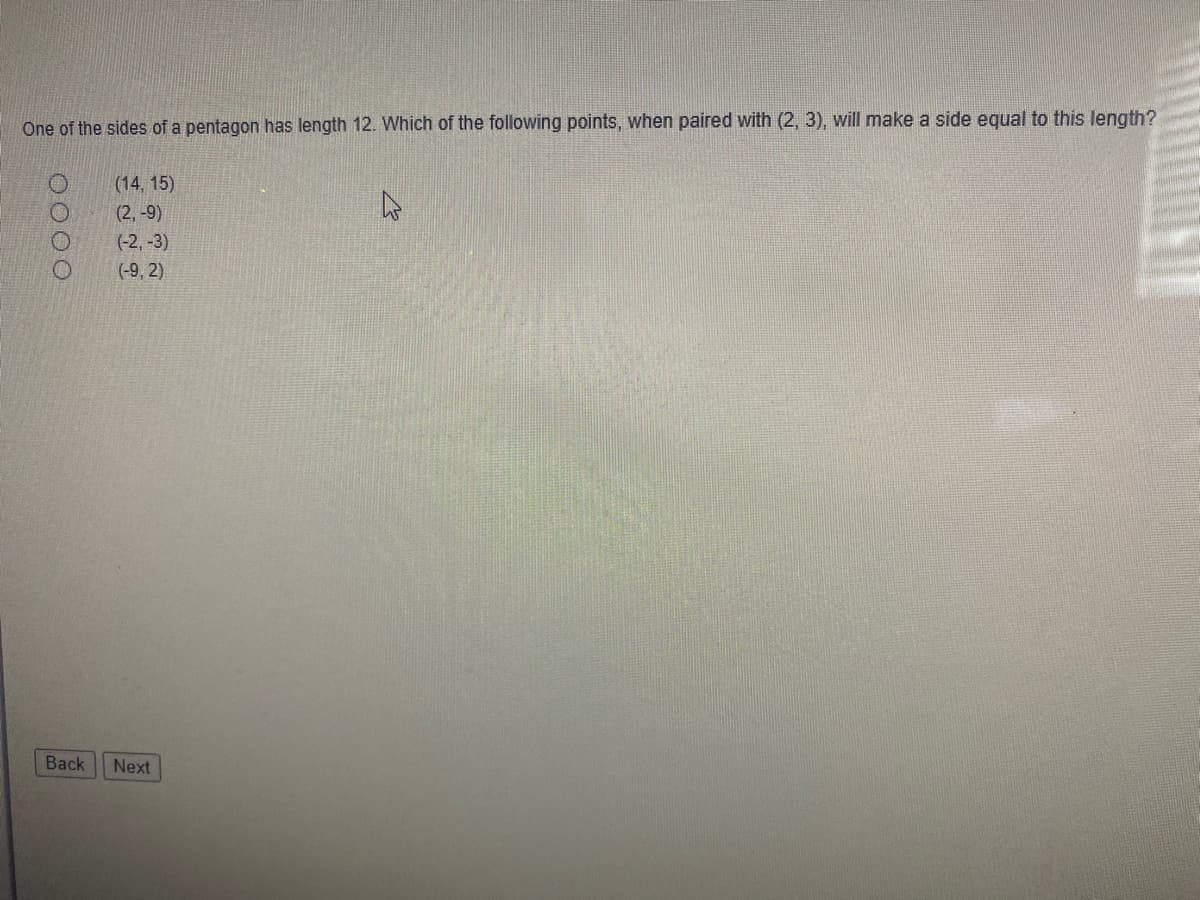 One of the sides of a pentagon has length 12. Which of the following points, when paired with (2, 3), will make a side equal to this length?
(14, 15)
(2, -9)
(-2, -3)
(-9, 2)
Back
Next
O000
