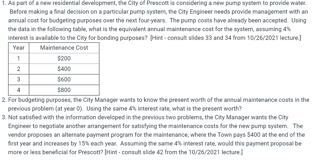 1. As part of a new residential development, the City of Prescott is considering a new pump system to provide water.
Before making a final decision on a particular pump system, the City Engineer needs provide management with an
annual cost for budgeting purposes over the next four-years. The pump costs have already been accepted. Using
the data in the following table, what is the equivalent annual maintenance cost for the system, assuming 4%
interest is available to the City for bonding purposes? [Hint - consult slides 33 and 34 from 10/26/2021 lecture.]
Year
Maintenance Cost
1
$200
2
$400
$600
4
$800
2. For budgeting purposes, the City Manager wants to know the present worth of the annual maintenance costs in the
previous problem (at year 0). Using the same 4% interest rate, what is the present worth?
3. Not satisfied with the information developed in the previous two problems, the City Manager wants the City
Engineer to negotiate another arrangement for satisfying the maintenance costs for the new pump system. The
vendor proposes an alternate payment program for the maintenance, where the Town pays $400 at the end of the
first year and increases by 15% each year. Assuming the same 4% interest rate, would this payment proposal be
more or less beneficial for Prescott? [Hint - consult slide 42 from the 10/26/2021 lecture.]
