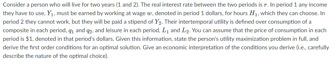 Consider a person who will live for two years (1 and 2). The real interest rate between the two periods is r. In period 1 any income
they have to use, Y1, must be earned by working at wage w, denoted in period 1 dollars, for hours H1, which they can choose. In
period 2 they cannot work, but they will be paid a stipend of Y2. Their intertemporal utility is defined over consumption of a
composite in each period, q1 and q2, and leisure in each period, L1 and L2. You can assume that the price of consumption in each
period is $1, denoted in that period's dollars. Given this information, state the person's utility maximization problem in full, and
derive the first order conditions for an optimal solution. Give an economic interpretation of the conditions you derive (i.e., carefully
describe the nature of the optimal choice).
