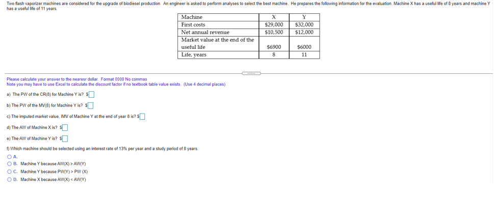 Two flash vaporizer machines are considered for the upgrade of biodiesel production. An engineer is asked to perform analyses to select the best machine. He prepares the following information for the evaluation. Machine X has a useful life of 8 years and machine Y
has a useful life of 11 years.
Machine
$32,000
$12,000
First costs
$29,000
Net annual revenue
$10,500
Market value at the end of the
useful life
$6900
$6000
Life, years
8
11
Please calculate your answer to the nearesr dollar. Format 0000 No commas
Note you may have to use Excel to calculate the discount factor if no textbook table value exists. (Use 4 decimal places)
a) The PW of the CR(8) for Machine Y is? S
b) The PW of the MV(8) for Machine Y is? S
c) The imputed market value, IMV of Machine Y at the end of year 8 is? S
d) The AW of Machine X is? S
e) The AW of Machine Y is? S
f) Which machine should be selected using an interest rate of 13% per year and a study period of 8 years
O A.
O B. Machine Y because AW(X) > AW(Y)
OC. Machine Y because PW(Y) > PW (X)
OD. Machine X because AW(X) < AW(Y)
