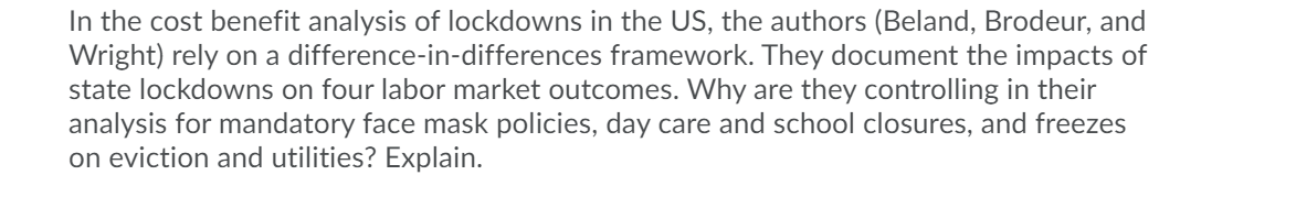 In the cost benefit analysis of lockdowns in the US, the authors (Beland, Brodeur, and
Wright) rely on a difference-in-differences framework. They document the impacts of
state lockdowns on four labor market outcomes. Why are they controlling in their
analysis for mandatory face mask policies, day care and school closures, and freezes
on eviction and utilities? Explain.
