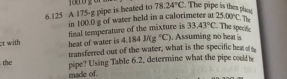 at transferred out of the water, what is the specific heat of the
final temperature of the mixture is 33.43°C. The specific
6.125 A 175-g pipe is heated to 78.24°C. The pipe is then placed
in 100.0 g of water held in a calorimeter at 25.00°C. The
ct with
heat of water is 4.184 J/(g °C). Assuming no heat is
transferred out of the water, what is the specific heat of th
s the
pipe? Using Table 6.2, determine what the pipe conld be
to
made of.
sl

