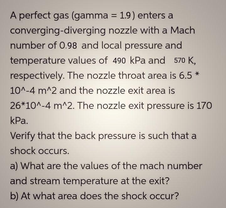 A perfect gas (gamma = 1.9) enters a
converging-diverging nozzle with a Mach
number of 0.98 and local pressure and
temperature values of 490 kPa and 570 K,
respectively. The nozzle throat area is 6.5 *
10^-4 m^2 and the nozzle exit area is
26*10^-4 m^2. The nozzle exit pressure is 170
КРа.
Verify that the back pressure is such that a
shock occurs.
a) What are the values of the mach number
and stream temperature at the exit?
b) At what area does the shock occur?
