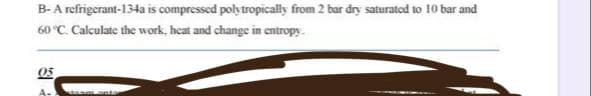 B-A refrigerant-134a is compressed polytropically from 2 bar dry saturated to 10 bar and
60 °C. Calculate the work, heat and change in entropy
05
A-1