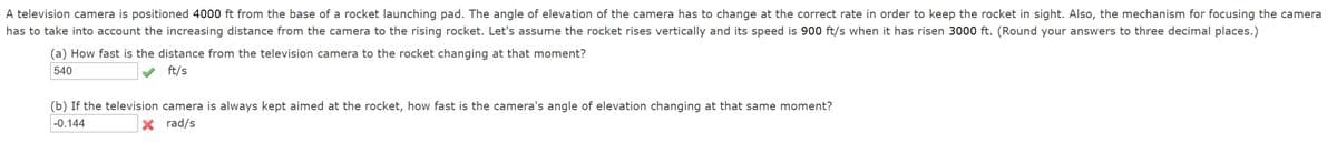 A television camera is positioned 4000 ft from the base of a rocket launching pad. The angle of elevation of the camera has to change at the correct rate in order to keep the rocket in sight. Also, the mechanism for focusing the camera
has to take into account the increasing distance from the camera to the rising rocket. Let's assume the rocket rises vertically and its speed is 900 ft/s when it has risen 3000 ft. (Round your answers to three decimal places.)
(a) How fast is the distance from the television camera to the rocket changing at that moment?
540
ft/s
(b) If the television camera is always kept aimed at the rocket, how fast is the camera's angle of elevation changing at that same moment?
-0.144
X rad/s
