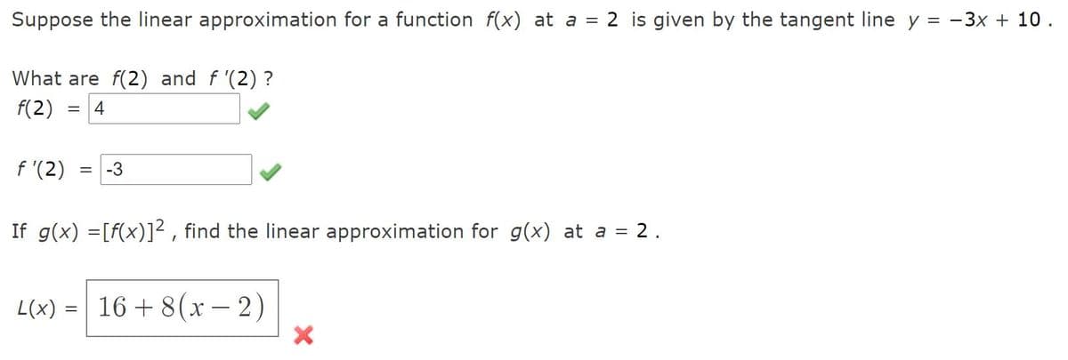 Suppose the linear approximation for a function f(x) at a = 2 is given by the tangent line y = -3x + 10.
What are f(2) and f '(2) ?
f(2)
4
f '(2)
-3
If g(x) =[f(x)]² , find the linear approximation for g(x) at a = 2.
L(x) =| 16 + 8(x – 2)
