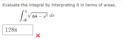 Evaluate the integral by interpreting it in terms of areas.
64 - x2 dx
-8
128T
