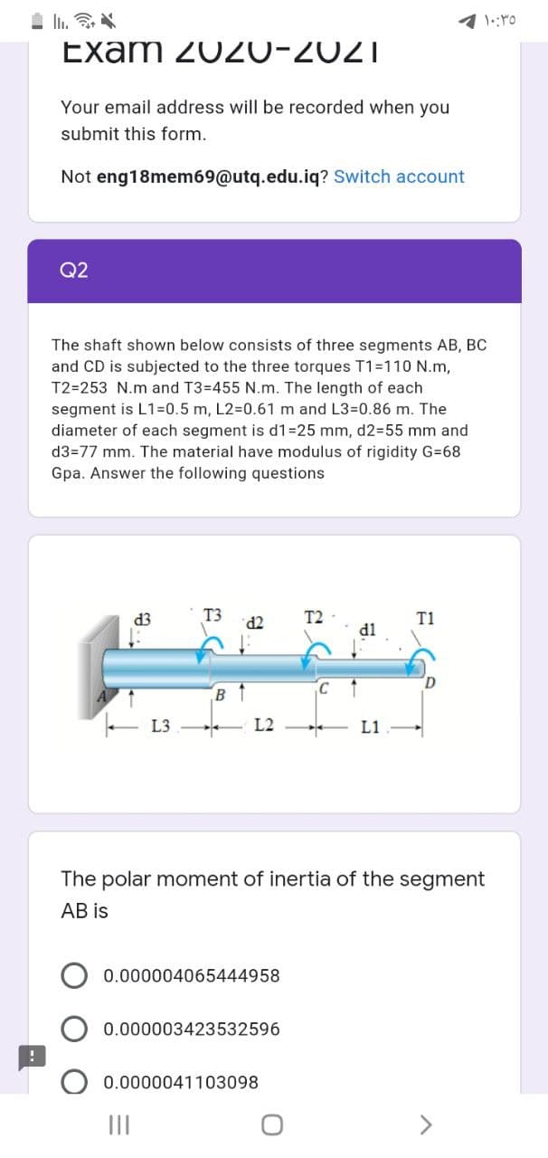 Exam 2020-2021
Your email address will be recorded when you
submit this form.
Not eng18mem69@utq.edu.iq? Switch account
Q2
The shaft shown below consists of three segments AB, BC
and CD is subjected to the three torques T1=110 N.m,
T2=253 N.m and T3=455 N.m. The length of each
segment is L1=0.5 m, L2%=D0.61 m and L3=0.86 m. The
diameter of each segment is d1=25 mm, d2355 mm and
d3=77 mm. The material have modulus of rigidity G=68
Gpa. Answer the following questions
d3
T3
TP.
T2
T1
B1
L3
L2
L1
The polar moment of inertia of the segment
AB is
0.000004065444958
0.000003423532596
0.0000041103098
II
