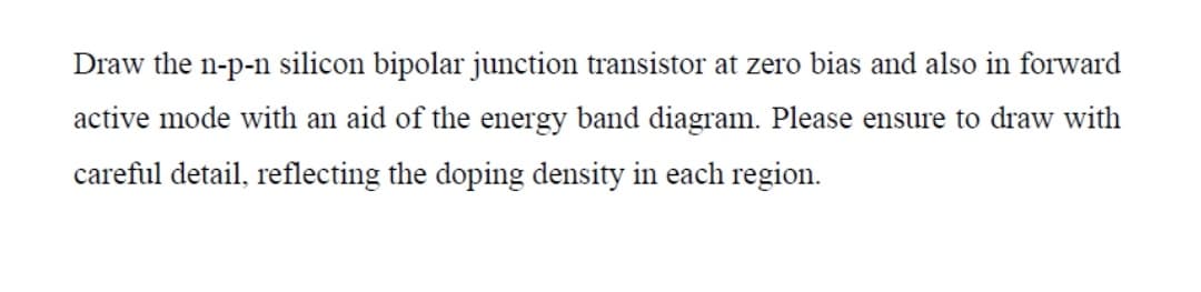 Draw the n-p-n silicon bipolar junction transistor at zero bias and also in forward
active mode with an aid of the energy band diagram. Please ensure to draw with
careful detail, reflecting the doping density in each region.

