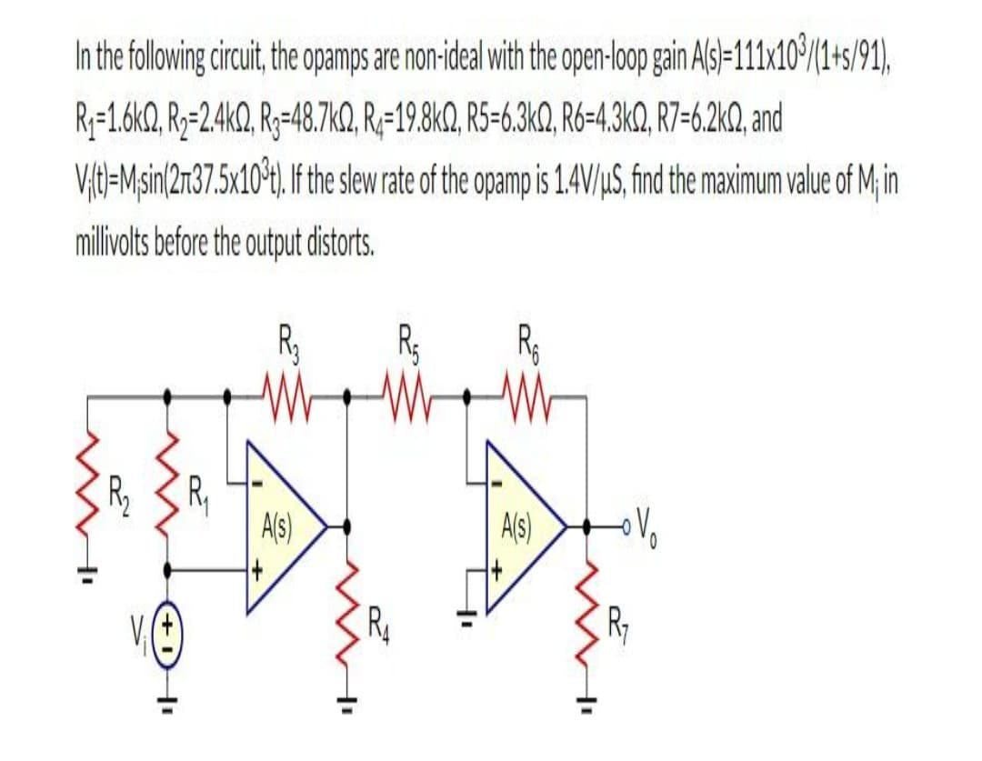 In the following circuit, the opamps are non-ideal with the open-loop gain Als)=111x10/1+s/91),
Ry=1.6kQ, R2=2.4KQ, R3=48.7KQ, R;-19.8K0Q, R5-6.3K2, R6-4,3KQ, R7=6.2kQ, and
V,tl=Msin(2n37.5x10*t) f the slew rate of the opamp is 1.4V/uS, find the maximum value of M in
millivolts before the output distorts.
R 3 R,
Als)
A(s)
+1HI
