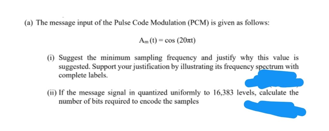 (a) The message input of the Pulse Code Modulation (PCM) is given as follows:
Am (t) = cos (20t)
(i) Suggest the minimum sampling frequency and justify why this value is
suggested. Support your justification by illustrating its frequency spectrum with
complete labels.
(ii) If the message signal in quantized uniformly to 16,383 levels, calculate the
number of bits required to encode the samples
