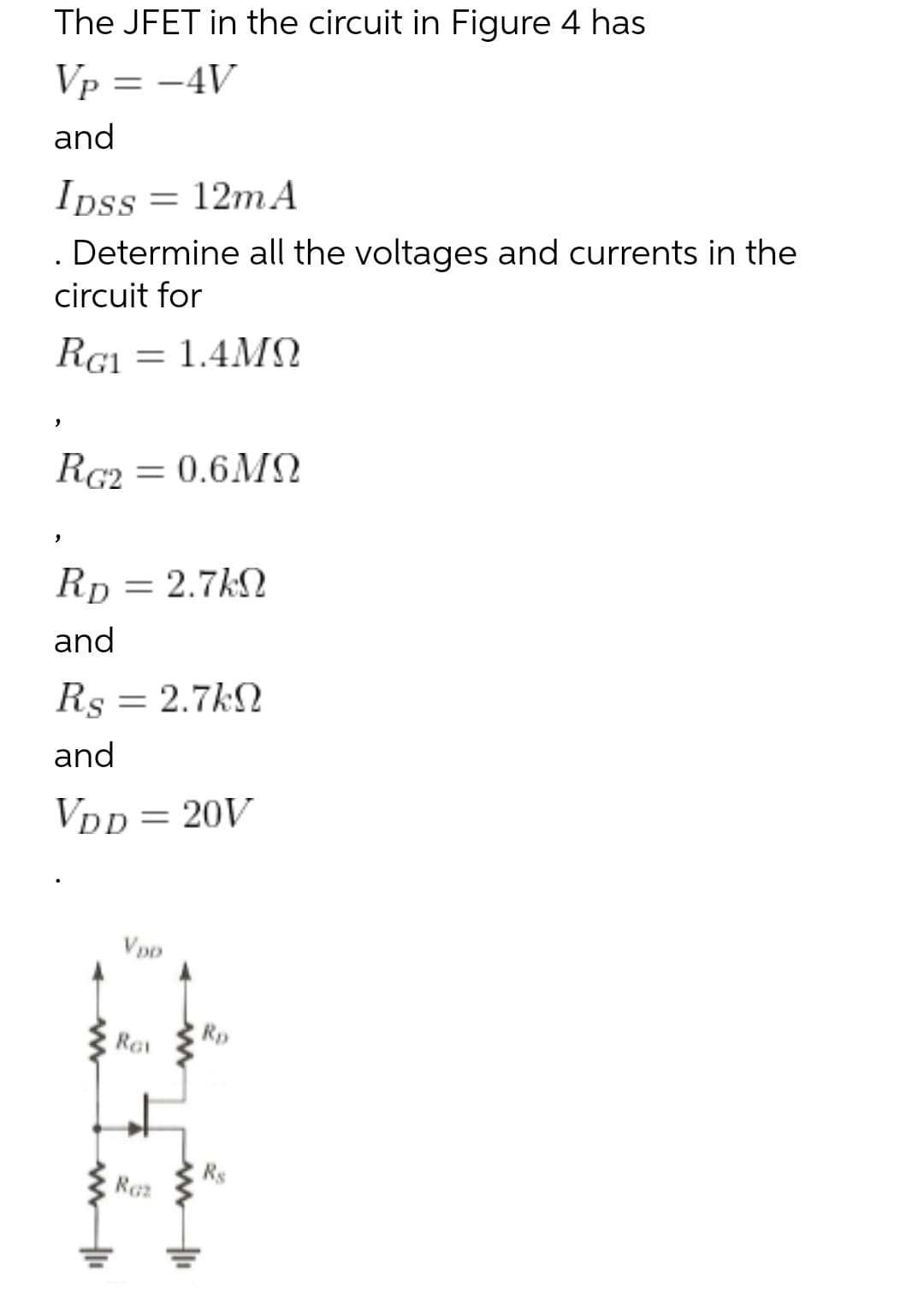 The JFET in the circuit in Figure 4 has
Vp = -4V
and
12m A
Ipss
. Determine all the voltages and currents in the
circuit for
RG1 = 1.4MN
RG2
= 0.6MQ
Rp = 2.7kN
and
Rs = 2.7kN
and
VDD = 20V
Vpo
Rp
Ret
Rs
Raz
