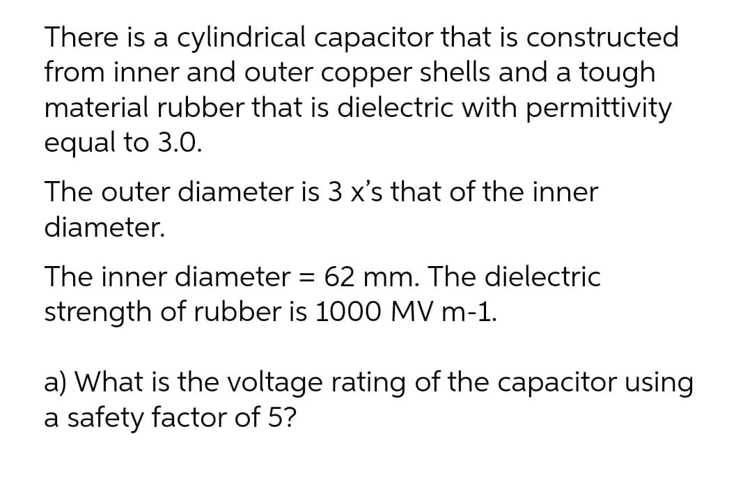 There is a cylindrical capacitor that is constructed
from inner and outer copper shells and a tough
material rubber that is dielectric with permittivity
equal to 3.0.
The outer diameter is 3 x's that of the inner
diameter.
The inner diameter = 62 mm. The dielectric
%3D
strength of rubber is 1000 MV m-1.
a) What is the voltage rating of the capacitor using
a safety factor of 5?
