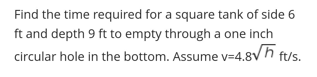 Find the time required for a square tank of side 6
ft and depth 9 ft to empty through a one inch
circular hole in the bottom. Assume v=4.8Vn ft/s.
