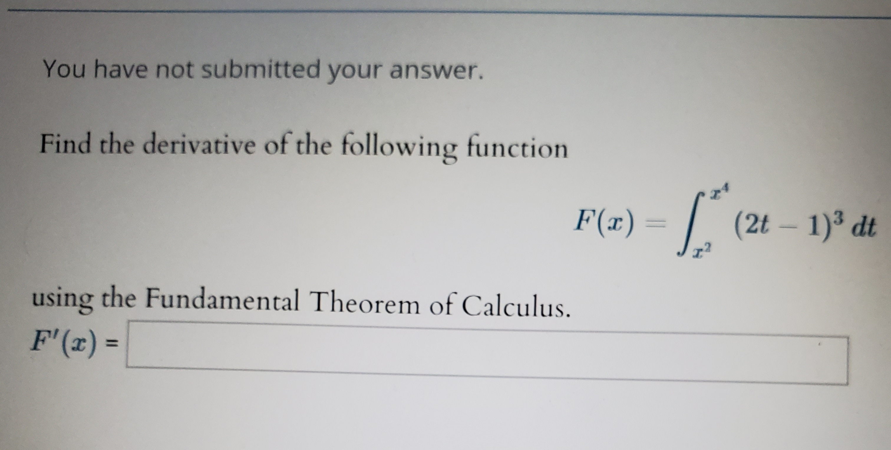 You have not submitted your answer.
Find the derivative of the following function
F(a)(2t 1) dt
using the Fundamental Theorem of Calculus.
F' (r)
=

