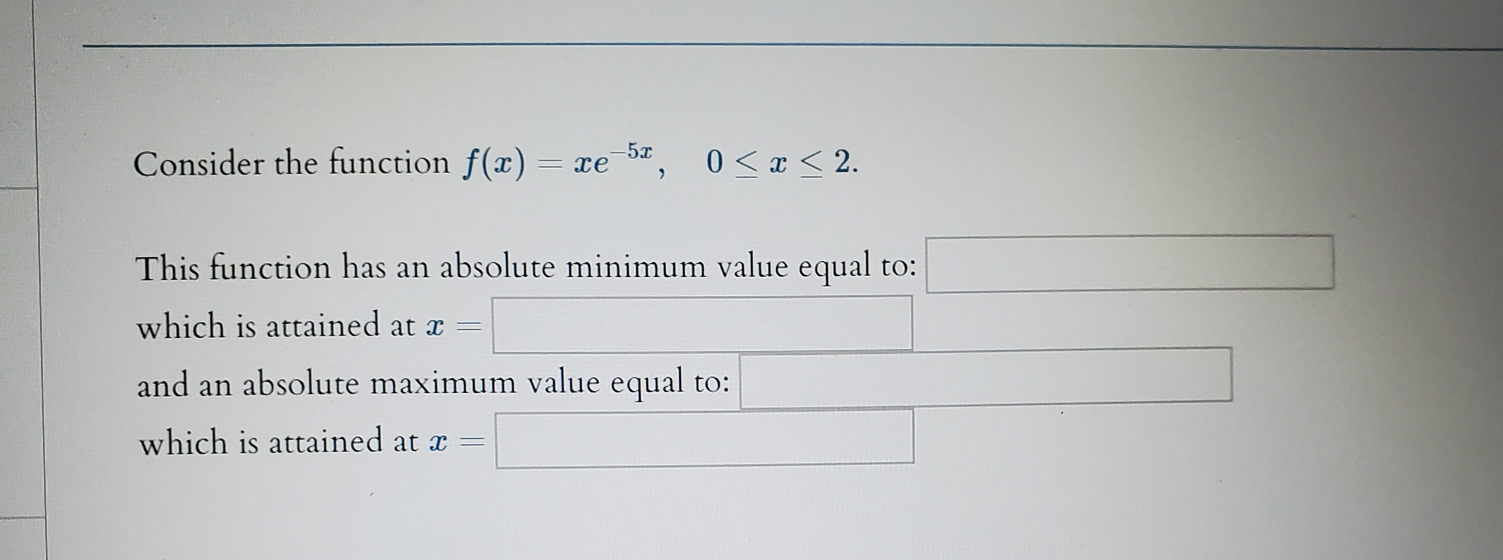 Consider the function f(x)
xe 5,
-5x
0 x2.
This function has an absolute minimum value equal to:
which is attained at x
and an absolute maximum value equal to:
which is attained at x
