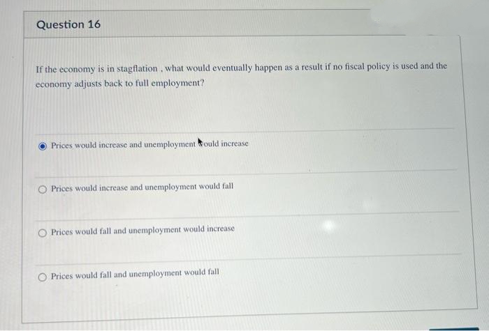 Question 16
If the economy is in stagflation, what would eventually happen as a result if no fiscal policy is used and the
economy adjusts back to full employment?
Prices would increase and unemployment would increase
O Prices would increase and unemployment would fall
Prices would fall and unemployment would increase
Prices would fall and unemployment would fall