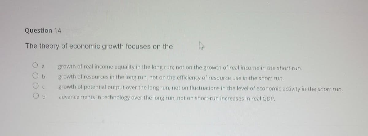 Question 14
The theory of economic growth focuses on the
a
Od
growth of real income equality in the long run; not on the growth of real income in the short run.
growth of resources in the long run, not on the efficiency of resource use in the short run.
growth of potential output over the long run, not on fluctuations in the level of economic activity in the short run.
advancements in technology over the long run, not on short-run increases in real GDP.