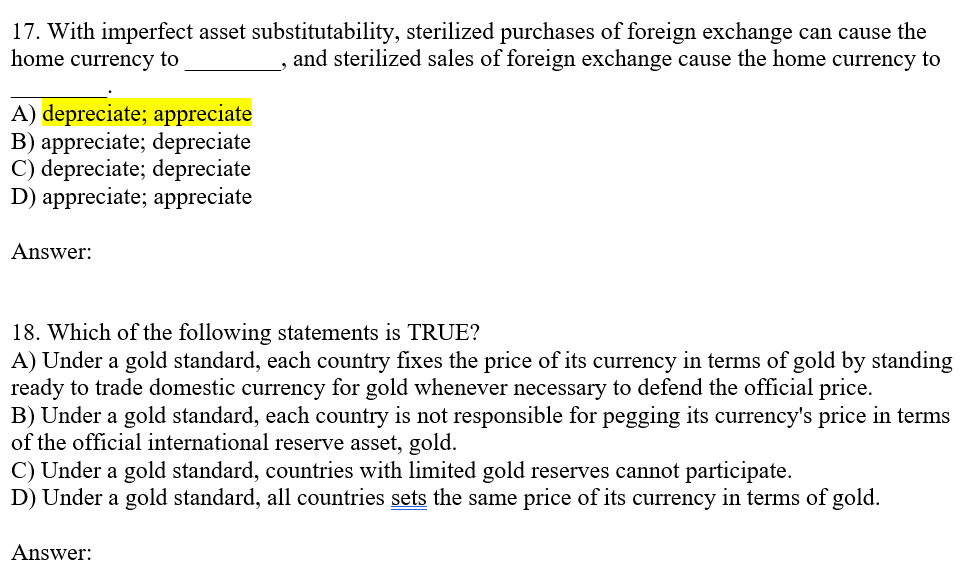 17. With imperfect asset substitutability, sterilized purchases of foreign exchange can cause the
home currency to
and sterilized sales of foreign exchange cause the home currency to
A) depreciate; appreciate
B) appreciate; depreciate
C) depreciate; depreciate
D) appreciate; appreciate
Answer:
18. Which of the following statements is TRUE?
A) Under a gold standard, each country fixes the price of its currency in terms of gold by standing
ready to trade domestic currency for gold whenever necessary to defend the official price.
B) Under a gold standard, each country is not responsible for pegging its currency's price in terms
of the official international reserve asset, gold.
C) Under a gold standard, countries with limited gold reserves cannot participate.
D) Under a gold standard, all countries sets the same price of its currency in terms of gold.
Answer: