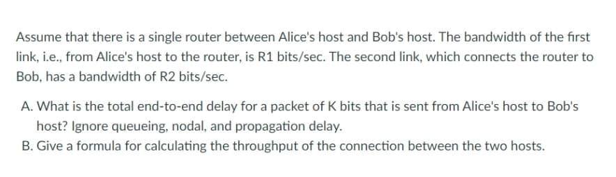Assume that there is a single router between Alice's host and Bob's host. The bandwidth of the first
link, i.e., from Alice's host to the router, is R1 bits/sec. The second link, which connects the router to
Bob, has a bandwidth of R2 bits/sec.
A. What is the total end-to-end delay for a packet of K bits that is sent from Alice's host to Bob's
host? Ignore queueing, nodal, and propagation delay.
B. Give a formula for calculating the throughput of the connection between the two hosts.
