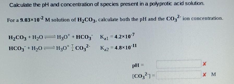 Calculate the pH and concentration of species present in a polyprotic acid solution.
For a 9.03x10 M solution of H,CO3, calculate both the pH and the CO," ion concentration.
-2
H2CO3 + H20 H;0" + HC03 Kal
= 4.2x10-7
HCO3 + H2O=H30* {co,?-
Ka2 = 4.8x10 11
pH =
[Co,?) =
