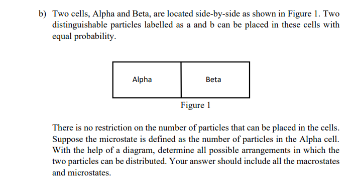 b) Two cells, Alpha and Beta, are located side-by-side as shown in Figure 1. Two
distinguishable particles labelled as a and b can be placed in these cells with
equal probability.
Alpha
Beta
Figure 1
There is no restriction on the number of particles that can be placed in the cells.
Suppose the microstate is defined as the number of particles in the Alpha cell.
With the help of a diagram, determine all possible arrangements in which the
two particles can be distributed. Your answer should include all the macrostates
and microstates.