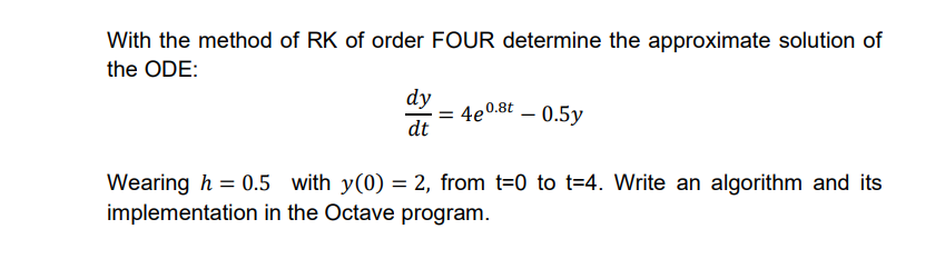 With the method of RK of order FOUR determine the approximate solution of
the ODE:
dy
dt
0.8t - 0.5y
= 4e0
Wearing h = 0.5 with y(0) = 2, from t=0 to t=4. Write an algorithm and its
implementation in the Octave program.