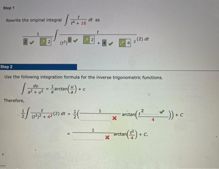 Step 1
Rewrite the original integral
Therefore,
let
du
a² + u²
(²)
dt as
+ 16
= arctan(y) to
Step 2
Use the following integration formula for the inverse trigonometric functions.
1.20
t
(27²2² +42 (2) ot = (-
t
1
+
X
X
4
2 (2) dt
arctant
arctan
tan()+c
4
✓)) + C