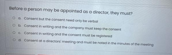 Before a person may be appointed as a director, they must?
O a. Consent but the consent need only be verbal
O b. Consent in writing and the company must keep the consent
O c. Consent in writing and the consent must be registered
O d. Consent at a directors' meeting and must be noted in the minutes of the meeting