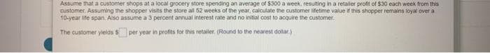 Assume that a customer shops at a local grocery store spending an average of $300 a week, resulting in a retaller profit of $30 each week from this
customer. Assuming the shopper visits the store all 52 weeks of the year, calculate the customer lifetime value if this shopper remains loyal over a
10-year life span, Also assume a 3 percent annual interest rate and no initial cost to acquire the customer.
The customer yields S
per year in profits for this retailer. (Round to the nearest dollar.)