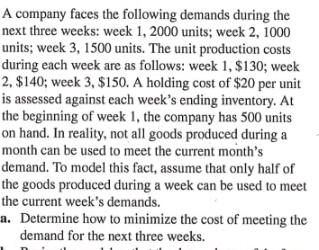 A company faces the following demands during the
next three weeks: week 1, 2000 units; week 2, 1000
units; week 3, 1500 units. The unit production costs
during each week are as follows: week 1, $130; week
2, $140; week 3, $150. A holding cost of $20 per unit
is assessed against each week's ending inventory. At
the beginning of week 1, the company has 500 units
on hand. In reality, not all goods produced during a
month can be used to meet the current month's
demand. To model this fact, assume that only half of
the goods produced during a week can be used to meet
the current week's demands.
a. Determine how to minimize the cost of meeting the
demand for the next three weeks.