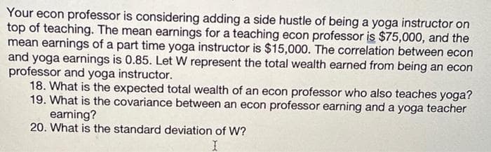 Your econ professor is considering adding a side hustle of being a yoga instructor on
top of teaching. The mean earnings for a teaching econ professor is $75,000, and the
mean earnings of a part time yoga instructor is $15,000. The correlation between econ
and yoga earnings is 0.85. Let W represent the total wealth earned from being an econ
professor and yoga instructor.
18. What is the expected total wealth of an econ professor who also teaches yoga?
19. What is the covariance between an econ professor earning and a yoga teacher
earning?
20. What is the standard deviation of W?