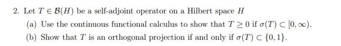 2. Let T = B(H) be a self-adjoint operator on a Hilbert space H
(a) Use the continuous functional calculus to show that T20 if o(T) [0, ∞).
(b) Show that T is an orthogonal projection if and only if (T) C {0, 1}.