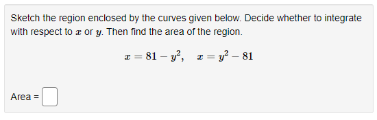 Sketch the region enclosed by the curves given below. Decide whether to integrate
with respect to a or y. Then find the area of the region.
x = 81 – y?, æ = y² – 81
Area =
