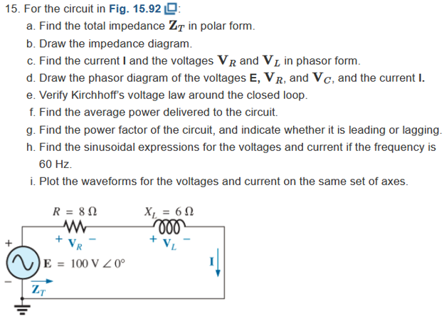 15. For the circuit in Fig. 15.92 O:
a. Find the total impedance ZT in polar form.
b. Draw the impedance diagram.
c. Find the current I and the voltages VR and VL in phasor form.
d. Draw the phasor diagram of the voltages E, VR, and Vc, and the current I.
e. Verify Kirchhoff's voltage law around the closed loop.
f. Find the average power delivered to the circuit.
g. Find the power factor of the circuit, and indicate whether it is leading or lagging.
h. Find the sinusoidal expressions for the voltages and current if the frequency is
60 Hz.
i. Plot the waveforms for the voltages and current on the same set of axes.
R = 8N
X, = 6 N
+ VL
+
VR
E = 100 V Z 0°
