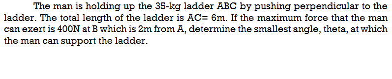 The man is holding up the 35-kg ladder ABC by pushing perpendicular to the
ladder. The total length of the ladder is AC= 6m. If the maximum force that the man
can exert is 400N at B which is 2m from A, determine the smallest angle, theta, at which
the man can support the ladder.