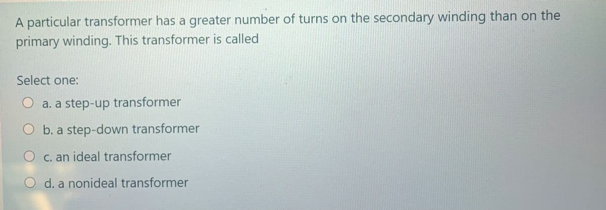 A particular transformer has a greater number of turns on the secondary winding than on the
primary winding. This transformer is called
Select one:
a. a step-up transformer
O b. a step-down transformer
O c. an ideal transformer
d. a nonideal transformer
