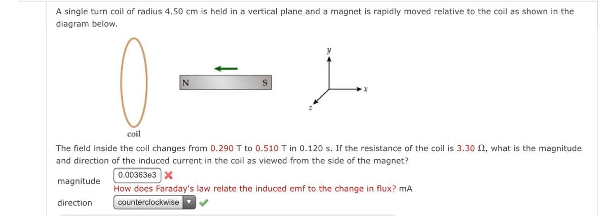 A single turn coil of radius 4.50 cm is held in a vertical plane and a magnet is rapidly moved relative to the coil as shown in the
diagram below.
coil
The field inside the coil changes from 0.290 T to 0.510 T in 0.120 s. If the resistance of the coil is 3.30 N, what is the magnitude
and direction of the induced current in the coil as viewed from the side of the magnet?
0.00363e3 X
magnitude
How does Faraday's law relate the induced emf to the change in flux? mA
direction
counterclockwise
