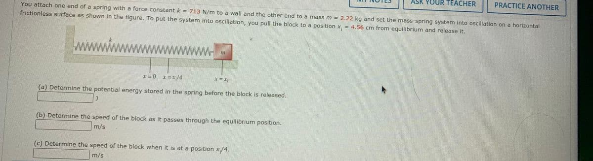 ASK YOUR TEACHER
PRACTICE ANOTHER
You attach one end of a spring with a force constant k= 713 N/m to a wall and the other end to a mass m = 2.22 kg and set the mass-spring system into oscillation on a horizontal
frictionless surface as shown in the figure. To put the system into oscillation, you pull the block to a position x, = 4.56 cm from equilibrium and release it.
x=0 x=1/4
(a) Determine the potential energy stored in the spring before the block is released.
(b) Determine the speed of the block as it passes through the equilibrium position.
m/s
(c) Determine the speed of the block when it is at a position x/4.
m/s
